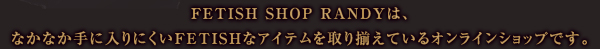 FETISH SHOP RANDYは、なかなか手に入りにくいFETISHなアイテムを取り揃えているオンラインショップです。